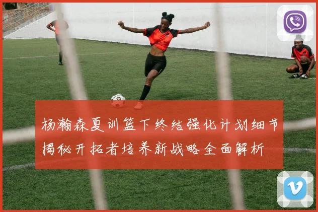 杨瀚森夏训篮下终结强化计划细节揭秘开拓者培养新战略全面解析