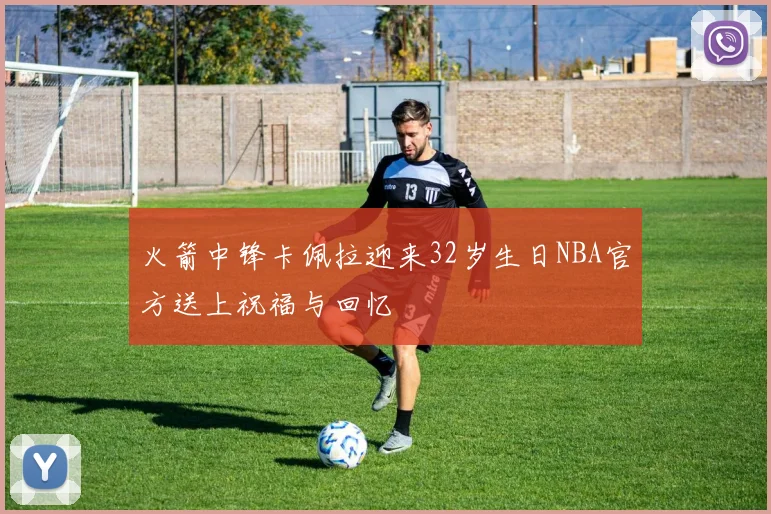 火箭中锋卡佩拉迎来32岁生日NBA官方送上祝福与回忆