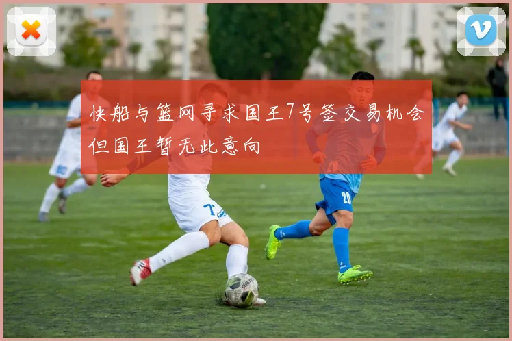 快船与篮网寻求国王7号签交易机会但国王暂无此意向