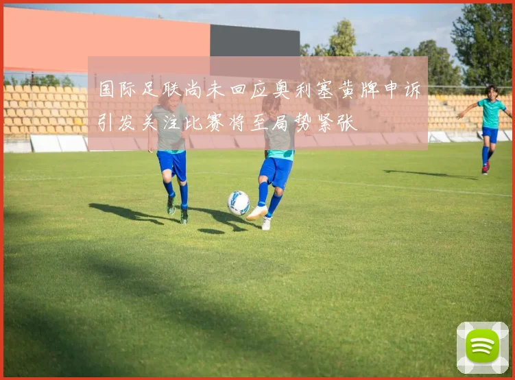 国际足联尚未回应奥利塞黄牌申诉引发关注比赛将至局势紧张