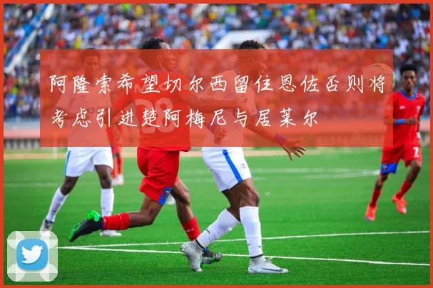 阿隆索希望切尔西留住恩佐否则将考虑引进楚阿梅尼与居莱尔