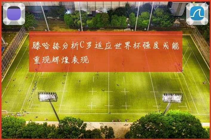 滕哈赫分析C罗适应世界杯强度或能重现辉煌表现