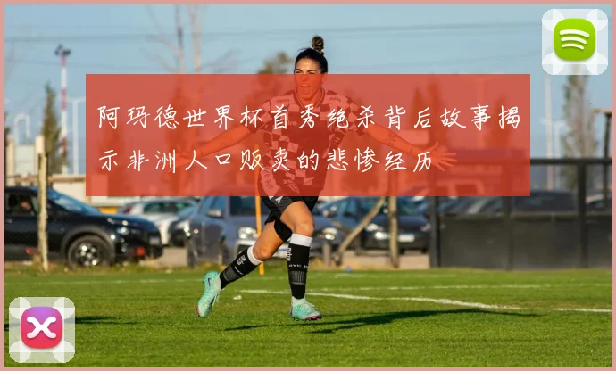 阿玛德世界杯首秀绝杀背后故事揭示非洲人口贩卖的悲惨经历