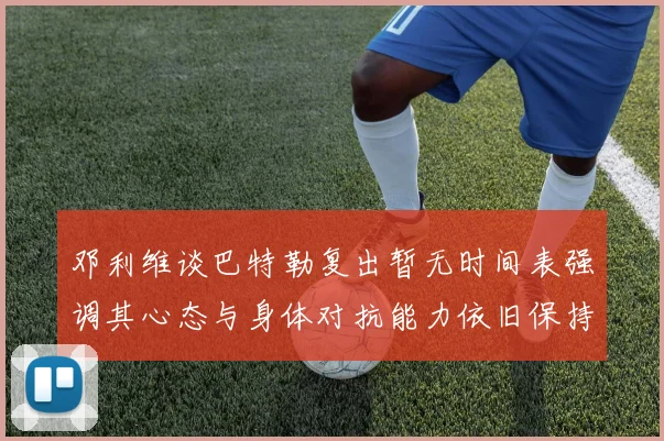 邓利维谈巴特勒复出暂无时间表强调其心态与身体对抗能力依旧保持