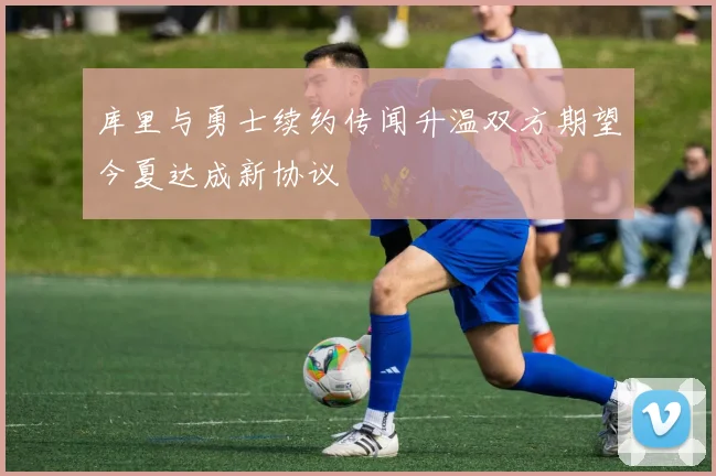 库里与勇士续约传闻升温双方期望今夏达成新协议