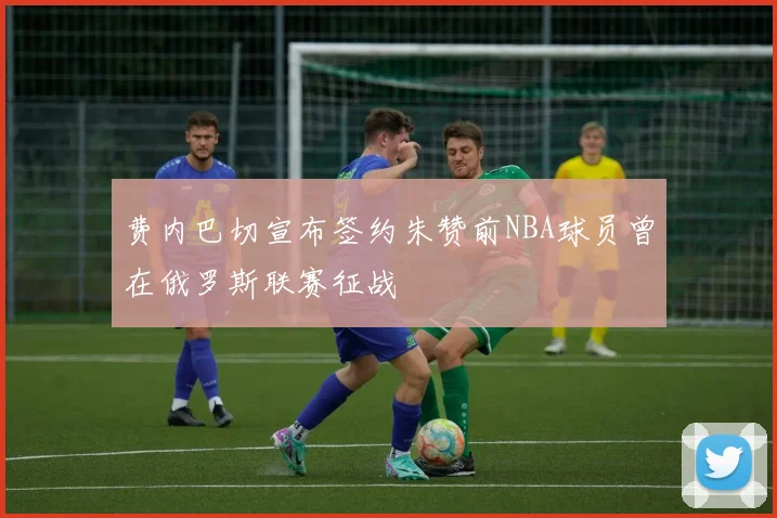 费内巴切宣布签约朱赞前NBA球员曾在俄罗斯联赛征战