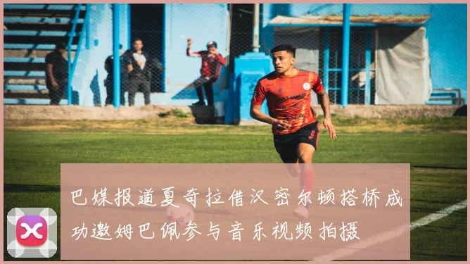 巴媒报道夏奇拉借汉密尔顿搭桥成功邀姆巴佩参与音乐视频拍摄