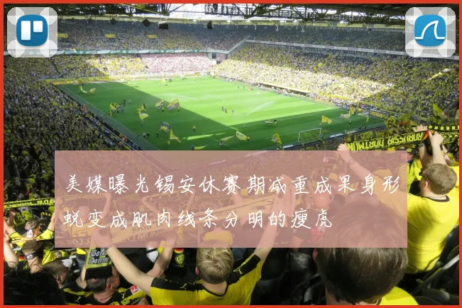 美媒曝光锡安休赛期减重成果身形蜕变成肌肉线条分明的瘦虎