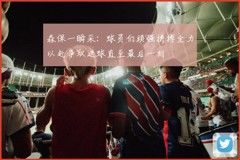 森保一瞬采：球员们顽强拼搏全力以赴争取进球直至最后一刻