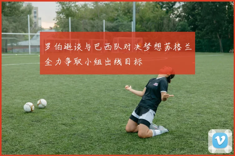 罗伯逊谈与巴西队对决梦想苏格兰全力争取小组出线目标