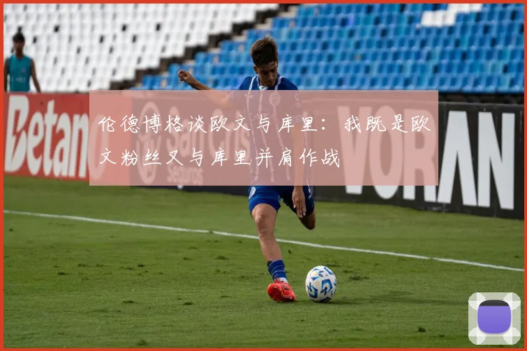 伦德博格谈欧文与库里：我既是欧文粉丝又与库里并肩作战