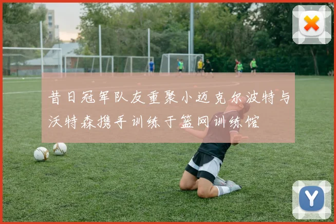 昔日冠军队友重聚小迈克尔波特与沃特森携手训练于篮网训练馆