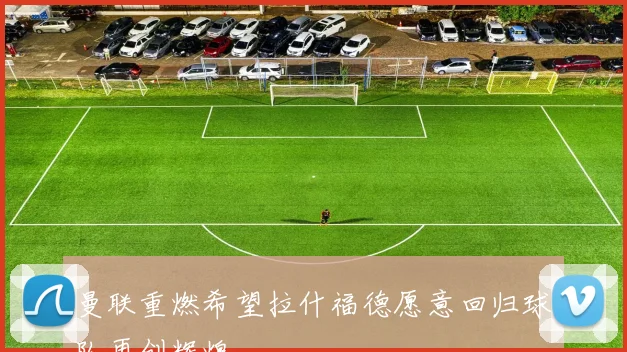 曼联重燃希望拉什福德愿意回归球队再创辉煌