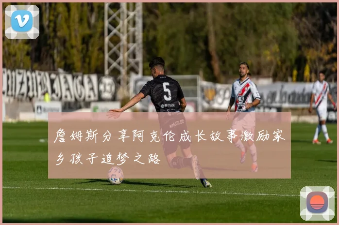 詹姆斯分享阿克伦成长故事激励家乡孩子追梦之路