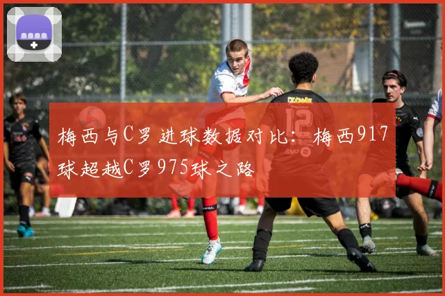 梅西与C罗进球数据对比：梅西917球超越C罗975球之路