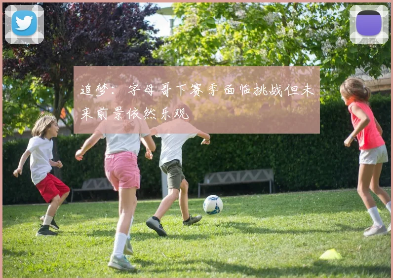 追梦：字母哥下赛季面临挑战但未来前景依然乐观