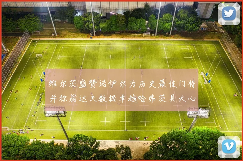 维尔茨盛赞诺伊尔为历史最佳门将并称翁达夫数据卓越哈弗茨具大心脏