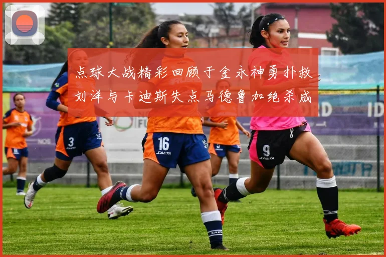 点球大战精彩回顾于金永神勇扑救刘洋与卡迪斯失点马德鲁加绝杀成英雄
