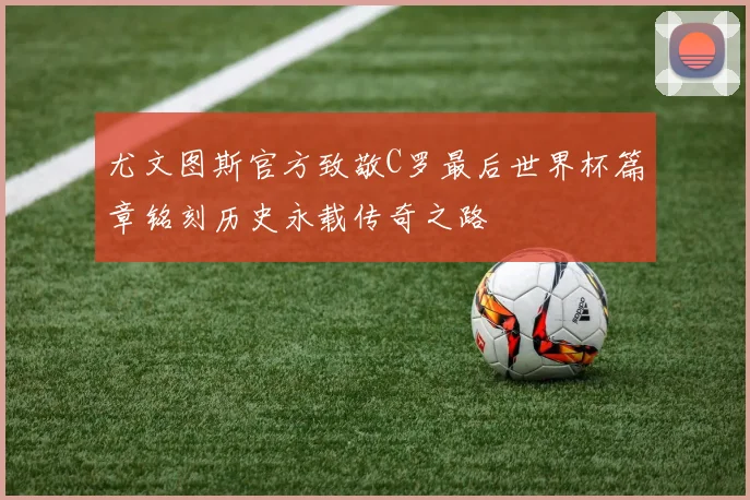 尤文图斯官方致敬C罗最后世界杯篇章铭刻历史永载传奇之路