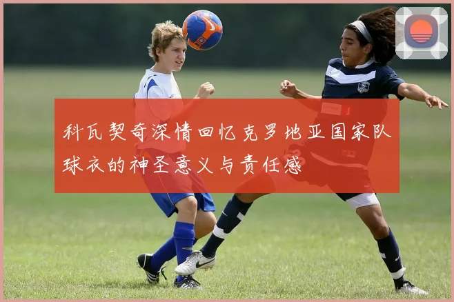 科瓦契奇深情回忆克罗地亚国家队球衣的神圣意义与责任感