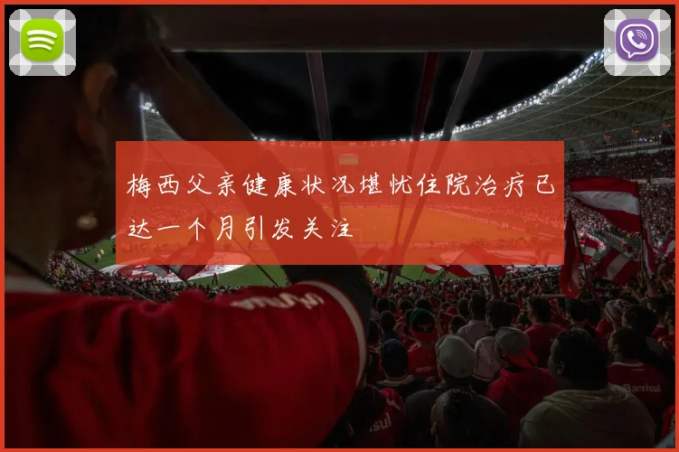 梅西父亲健康状况堪忧住院治疗已达一个月引发关注