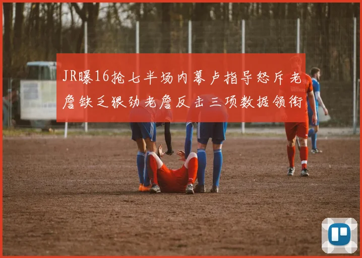 JR曝16抢七半场内幕卢指导怒斥老詹缺乏狠劲老詹反击三项数据领衔全场