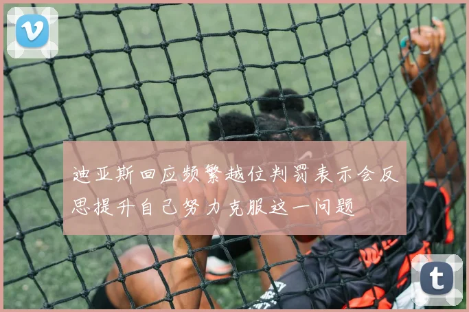 迪亚斯回应频繁越位判罚表示会反思提升自己努力克服这一问题